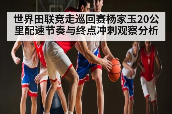 世界田联竞走巡回赛杨家玉20公里配速节奏与终点冲刺观察分析