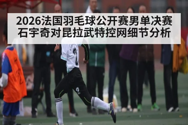 2026法国羽毛球公开赛男单决赛石宇奇对昆拉武特控网细节分析